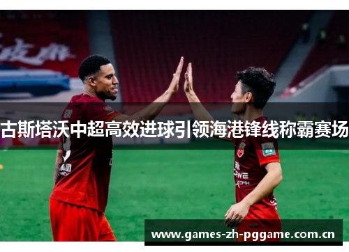 古斯塔沃中超高效进球引领海港锋线称霸赛场 古斯塔沃中超高效进球引领海港锋线称霸赛场